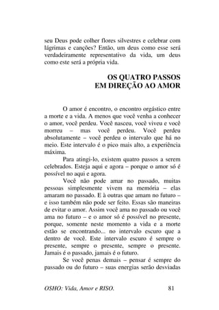 OSHO: Vida, Amor e RISO. 81
seu Deus pode colher flores silvestres e celebrar com
lágrimas e canções? Então, um deus como esse será
verdadeiramente representativo da vida, um deus
como este será a própria vida.
OS QUATRO PASSOS
EM DIREÇÃO AO AMOR
O amor é encontro, o encontro orgástico entre
a morte e a vida. A menos que você venha a conhecer
o amor, você perdeu. Você nasceu, você viveu e você
morreu – mas você perdeu. Você perdeu
absolutamente – você perdeu o intervalo que há no
meio. Este intervalo é o pico mais alto, a experiência
máxima.
Para atingi-lo, existem quatro passos a serem
celebrados. Esteja aqui e agora – porque o amor só é
possível no aqui e agora.
Você não pode amar no passado, muitas
pessoas simplesmente vivem na memória – elas
amaram no passado. E à outras que amam no futuro –
e isso também não pode ser feito. Essas são maneiras
de evitar o amor. Assim você ama no passado ou você
ama no futuro – e o amor só é possível no presente,
porque, somente neste momento a vida e a morte
estão se encontrando... no intervalo escuro que a
dentro de você. Este intervalo escuro é sempre o
presente, sempre o presente, sempre o presente.
Jamais é o passado, jamais é o futuro.
Se você penas demais – pensar é sempre do
passado ou do futuro – suas energias serão desviadas
 