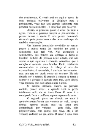 OSHO: Vida, Amor e RISO. 82
dos sentimentos. O sentir está no aqui e agora. Se
suas energias estiverem se dirigindo para o
pensamento, você não terá energia suficiente para
penetrar nos sentimentos – o amor não será possível.
Assim, o primeiro passo é estar no aqui e
agora. Futuro e passado trazem o pensamento; o
pensar destrói o sentir. E uma pessoa demasiada
obcecada pelo pensamento acaba esquecendo que ele
também tem coração.
Um homem demasiado envolvido no pensar,
pouco a pouco toma um caminho no qual o
sentimento não tem vez. Não escutando o
sentimentos, aos poucos ele começa a deixa-lo.
Existem milhões de pessoas neste estado, que não
sabem o que significa o coração. Acreditam que o
coração é somente uma bomba. Estão totalmente
concentrados na cabeça. A cabeça é uma das
extremidades; é necessária, é um bom instrumento ,
mas tem que ser usado como um escravo. Ela não
deveria ser o senhor. E quando a cabeça se torna o
senhor e o coração é deixado para trás, você viverá,
você morrerá, mas não saberá o que é amor.
O mesmo intervalo escuro, ao primeiro
contato, parece amor... e quando você se perde
totalmente nele, ele se torna Deus. O amor é o
começo de Deus – ou Deus, o pico supremo do amor.
O segundo passo em direção ao amor é
aprender a transformar seus venenos em mel... porque
muitas pessoas amam, mas seu amor está
contaminado por venenos – com ódio, com
possessividade, com ciúme, com raiva. Mil e um
venenos rodeiam ao seu amor. O amor é uma coisa
 