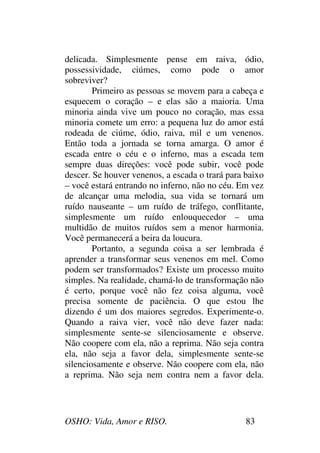 OSHO: Vida, Amor e RISO. 83
delicada. Simplesmente pense em raiva, ódio,
possessividade, ciúmes, como pode o amor
sobreviver?
Primeiro as pessoas se movem para a cabeça e
esquecem o coração – e elas são a maioria. Uma
minoria ainda vive um pouco no coração, mas essa
minoria comete um erro: a pequena luz do amor está
rodeada de ciúme, ódio, raiva, mil e um venenos.
Então toda a jornada se torna amarga. O amor é
escada entre o céu e o inferno, mas a escada tem
sempre duas direções: você pode subir, você pode
descer. Se houver venenos, a escada o trará para baixo
– você estará entrando no inferno, não no céu. Em vez
de alcançar uma melodia, sua vida se tornará um
ruído nauseante – um ruído de tráfego, conflitante,
simplesmente um ruído enlouquecedor – uma
multidão de muitos ruídos sem a menor harmonia.
Você permanecerá a beira da loucura.
Portanto, a segunda coisa a ser lembrada é
aprender a transformar seus venenos em mel. Como
podem ser transformados? Existe um processo muito
simples. Na realidade, chamá-lo de transformação não
é certo, porque você não fez coisa alguma, você
precisa somente de paciência. O que estou lhe
dizendo é um dos maiores segredos. Experimente-o.
Quando a raiva vier, você não deve fazer nada:
simplesmente sente-se silenciosamente e observe.
Não coopere com ela, não a reprima. Não seja contra
ela, não seja a favor dela, simplesmente sente-se
silenciosamente e observe. Não coopere com ela, não
a reprima. Não seja nem contra nem a favor dela.
 