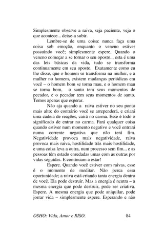 OSHO: Vida, Amor e RISO. 84
Simplesmente observe a raiva, seja paciente, veja o
que acontece... deixe-a subir.
Lembre-se de uma coisa: nunca faça uma
coisa sob emoção, enquanto o veneno estiver
possuindo você; simplesmente espere. Quando o
veneno começar a se tornar o seu oposto... esta é uma
das leis básicas da vida, tudo se transforma
continuamente em seu oposto. Exatamente como eu
lhe disse, que o homem se transforma na mulher, e a
mulher no homem, existem mudanças periódicas em
você – o homem bom se torna mau, e o homem mau
se torna bom, o santo tem seus momentos de
pecador, e o pecador tem seus momentos de santo.
Temos apenas que esperar.
Não aja quando a raiva estiver no seu ponto
mais alto; do contrário você se arrependerá, e criará
uma cadeia de reações, cairá no carma. Esse é todo o
significado de entrar no carma. Fará qualquer coisa
quando estiver num momento negativo e você entrará
numa corrente negativa que não terá fim.
Negatividade provoca mais negatividade, raiva
provoca mais raiva, hostilidade trás mais hostilidade,
e uma coisa leva a outra, num processo sem fim... e as
pessoas têm estado enredadas umas com as outras por
vidas seguidas. E continuam a estar!
Espere. Quando você estiver com raivas, esse
é o momento de meditar. Não perca essa
oportunidade; a raiva está criando tanta energia dentro
de você. Ela pode destruir. Mas a energia é neutra – a
mesma energia que pode destruir, pode ser criativa.
Espere. A mesma energia que pode aniquilar, pode
jorrar vida – simplesmente espere. Esperando e não
 