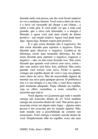 OSHO: Vida, Amor e RISO. 85
fazendo nada com pressa, um dia você ficará surpreso
ao ver a mudança interior. Você estava cheio de raiva,
e a raiva vai crescendo até chegar a um clímax... e
então a roda gira. E você pode ver que a roda está
girando, que a raiva está relaxando, e a energia é
liberada, e agora você está num estado de ânimo
positivo – um estado criativo. Agora você pode fazer
algo. Agora faça. Sempre espere pelo positivo.
E o que estou dizendo não é regressivo. Eu
não estou dizendo para reprimir o negativo. Estou
dizendo para observar o negativo. Lembre-se da
diferença, existe uma tremenda diferença. Eu não
estou dizendo para reprimir o negativo, esquecer o
negativo – não, eu não estou dizendo isso. Não estou
dizendo que quando você estiver com raiva, sorria –
não: este sorriso será falso, feio, artificial. Não sorria
quando você estiver com raiva. Feche o quarto,
coloque um espelho diante de você e veja seu próprio
rosto cheio de raiva. Não há necessidade alguma de
mostrar sua raiva para qualquer pessoa. O problema é
seu, é a sua energia, é a sua vida, e você deve esperar
pelo momento adequado. Fique olhando no espelho,
veja os olhos vermelhos, o rosto vermelho, o
assassino que está ai.
Você alguma vez já pensou que todo o mundo
carrega um assassino dentro de si? Você também
carrega um assassino dentro de você. Não pense que o
assassino existe em algum outro lugar – alguma outra
pessoa é um assassino por ter matado alguém. Não,
todo mundo tem a possibilidade de cometer um
assassinato. Você carrega o instinto suicida dentro de
você. Simplesmente olhe no espelho: esses são seus
 