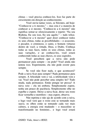OSHO: Vida, Amor e RISO. 86
climas – você precisa conhece-los. Isso faz parte do
crescimento em direção ao conhecimento.
Você ouviu tantas vezes, se Sócrates, até hoje:
“Conhece-te a ti mesmo,” – mas esta é a maneira de
conhecer a si mesmo. “Conhece-te a ti mesmo” não
significa sentar-se silenciosamente e repetir: “Eu sou
Brahma, Eu sou isso, Eu sou aquilo.” – tudo tolice.
“Conhece-te a ti mesmo” quer dizer conhecer todos
os seus climas, todas as possibilidades – o assassino,
o pecador, o criminoso, o santo, o homem virtuoso
dentro de você; a virtude, Deus, o Diabo. Conheça
todas as suas faces, todos os seus climas, todas as
suas variações, e ao conhece-los, você estará
conhecendo todas as suas chaves, os seus segredos.
Você perceberá que a raiva não pode
permanecer para sempre – ou pode? Você ainda não
tentou isso. Experimente, ela não pode existir para
sempre.
Se você não fizer nada, o que acontecerá?
Pode a raiva ficar para sempre? Nada permanece para
sempre. A felicidade vem e vai, a infelicidade vem e
vai. Você não pode perceber uma simples lei? Tudo
muda, nada permanece. Então porque ter pressa? A
raiva veio – ela irá embora. Simplesmente espere,
tenha um pouco de paciência. Simplesmente olhe no
espelho e espere. Deixe a raiva ficar, deixe seu rosto
ficar vermelho e mortífero – mas espere, observe.
Não reprima e não aja de acordo com a raiva,
e logo você verá que o rosto está se tornando mais
suave, os olhos estão se tornando cada vez mais
calmos, a energia está mudando – o masculino se
transformando no feminino... e logo você estará
 