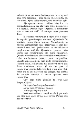 OSHO: Vida, Amor e RISO. 87
radiante. A mesma vermelhidão que era raiva, agora é
uma certa radiância – uma beleza em seu rosto, em
seus olhos. Agora deixe o quarto, está na hora de agir.
Aja quando estiver positivo. Não force a
positividade, espere que ela venha por si mesma. Este
é o segredo. Quando digo: “Aprenda a transformar
seus venenos em mel”, é isso que estou querendo
dizer.
E terceiro: compartilhe. Sempre que o estado
for negativo, guarde-o para si mesmo. Quando ele for
positivo, compartilhe-o sempre. Normalmente as
pessoas compartilham suas negatividades; elas não
compartilham suas positividades. A humanidade é
simplesmente estúpida. Quando as pessoas estão
felizes não compartilham, são muito miseráveis.
Quando estão infelizes elas são muito esbanjadoras –
estão absolutamente prontas para compartilhar.
Quando as pessoas riem, riem muito economicamente
– assim, assim. Mas quando elas estão com raiva, elas
ficam totalmente iradas. O terceiro passo é
compartilhar positividade. Isso fará o seu amor fluir
como um rio que nasce em seu coração. Seu dilema
do coração começa a mudar quando você
compartilha.
Ouvi algo muito estranho de Jorge Luís
Borges. Ouça-o:
Dê o que é mais sagrado aos cães.
Lance suas pérolas aos porcos.
Pois o que importa é dar.
Você ouviu dizer o contrário: não jogue nada
aos cães, não lance pérolas aos porcos. Porque eles
não entenderão.
 