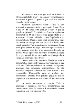 OSHO: Vida, Amor e RISO. 88
O essencial não é o que você está dando –
pérolas, santidade, amor – ou a quem você está dando;
esse não é o ponto. O ponto é que você está dando.
Quando você tiver, dê.
Gurdieff costumava dizer: “Tudo o que
acumulei se perdeu, e tudo o que eu dei é meu. Tudo
o que eu dei ainda está comigo, e tudo o que eu
guardei se perdeu”. É verdade, você só tem aquilo que
compartilhou. O amor não é uma propriedade a ser
acumulada; é uma radiância, , uma fragrância a ser
compartilhada. Quanto mais você compartilha, mais
vai brotar do âmago do seu ser – é infinito; mais
estará jorrando. Tire água do poço, e mais água fresca
corre para dentro do poço. Não tire água e feche o
poço, torne-se miserável e as nascentes deixarão de
existir. Pouco a pouco as nascentes morrerão, e a água
do poço morrerá, ficará estagnada. A água que flui é
fresca... o amor que flui é fresco.
Assim, o terceiro passo em direção ao amor é
compartilhar suas positividades, sua vida, tudo o que
você tem. Tudo o que houver de belo em você,jamais
acumule. Sua sabedoria, compartilhe-a. Se não
encontrar ninguém, compartilhe-a com os cães – mas
compartilhe. Compartilhe com as rochas, mas
compartilhe. Quando tiver pérolas, jogue-as, não se
importe se aos porcos ou aos santos. O que importa é
dar.
Acumular envenena o coração. Todo o
acumular é venenoso. Se você compartilhar, seu
sistema estará livre de venenos. E quando der, não se
importe se será retribuído ou não.
 