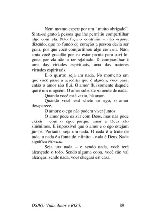 OSHO: Vida, Amor e RISO. 89
Nem mesmo espere por um “muito obrigado”.
Sinta-se grato à pessoa que lhe permitiu compartilhar
algo com ela. Não faça o contrario – não espere,
dizendo, que no fundo do coração a pessoa devia ser
grata, por que você compartilhou algo com ela. Não,
sinta você gratidão por ela estar pronta para ouvi-lo;
grato por ela não o ter rejeitado. O compartilhar é
uma das virtudes espirituais, uma das maiores
virtudes espirituais.
E o quarto: seja um nada. No momento em
que você passa a acreditar que é alguém, você para;
então o amor não flui. O amor flui somente daquele
que é um ninguém. O amor subsiste somente do nada.
Quando você está vazio, há amor.
Quando você está cheio de ego, o amor
desaparece.
O amor e o ego não podem viver juntos.
O amor pode existir com Deus, mas não pode
existir com o ego, porque amor e Deus são
sinônimos. É impossível que o amor e o ego estejam
juntos. Portanto, seja um nada. O nada é a fonte de
tudo, o nada é a fonte do infinito... nada é Deus. Nada
significa Nirvana.
Seja um nada – e sendo nada, você terá
alcançado o todo. Sendo alguma coisa, você não vai
alcançar; sendo nada, você chegará em casa.
 