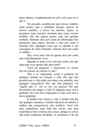 OSHO: Vida, Amor e RISO. 9
mãos abertas, completamente nu sob o sol, para ver o
que é.
No passado, acreditavam que nossos sentidos
eram portas; que a realidade alcança, através de
nossos sentidos, o nosso ser interior. Agora, as
pesquisas mais recentes mostram uma coisa: nossos
sentidos não são apenas portas, mas são guardas
também. Somente dois por cento da informação têm
permissão para entrar, noventa e oito por cento é
mantida fora. Qualquer coisa que se oponha à sua
concepção de vida é barrada, somente dois por cento
se infiltra.
Ora, viver uma vida de apenas dois por cento
não é absolutamente viver.
Quando se pode viver cem por cento, por que
optar por viver apenas dois por cento?
Você me pergunta: é importante ter algum
tipo de atitude em relação à vida?
Não é só importante, como é perigoso ter
qualquer atitude em relação à vida. Por que não
permitir que a vida tenha sua dança, sua melodia, sem
qualquer expectativa? Por que não podemos ver
“aquilo que é”, em si, em sua pureza? Por que
deveríamos nos impor a vida? E ninguém mais será o
perdedor. Se você fizer imposições à vida você será o
único perdedor.
É melhor não rotular a vida, é melhor não lhe
dar qualquer estrutura, é melhor deixa-la em aberto; é
melhor não categorizá-la, não rotulá-la. Você terá
uma experiência mais bela das coisas, terá uma
experiência mais cósmica das coisas, porque as coisas
não estão realmente divididas. A existência é de um
 
