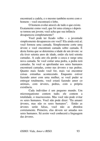 OSHO: Vida, Amor e RISO. 93
encontrará a cadela, e o mesmo também ocorre com o
homem – você encontrará o lobo.
O homem evolui através de tudo o que existe.
Exatamente como você, que foi uma criança e depois
se tornou um jovem; você acha que sua infância
desapareceu completamente?
Você pode ter ficado velho – a juventude
simplesmente desapareceu em você? Ela ainda está aí;
você formou uma camada. Simplesmente corte uma
árvore e você encontrará camada sobre camada. É
desta forma que se determina a idade de um árvore: se
ela tiver setenta anos de idade, então ela terá setenta
camadas. A cada ano ela perde a casca e surge uma
nova camada. Se você cortar uma pedra, a pedra terá
camadas. Se você se aprofundar nos seres humanos
encontrará camadas, como nas árvores e nas pedras.
Quanto mais fundo você for, mais vai encontrar
coisas estranhas acontecendo. Enquanto estiver
fazendo amor com uma mulher, se você puder se
entregar totalmente, você estará fazendo amor co
animais, com árvores, pedras, com a própria
existência.
Cada individuo é um pequeno mundo. Um
microorganismo contem tudo; ele contem a
totalidade, o macrocosmo. Mas você não pode evitar
os seres humanos. Você não pode dizer: “Eu amarei
árvores, mas não os seres humanos”. Então as
árvores serão falsas, você não as abordou
corretamente. Primeiro, elas devem ser amadas nos
seres humanos. Sá assim você conhecerá a linguagem
das árvores.
 
