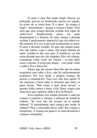 OSHO: Vida, Amor e RISO. 95
O amor é uma flor muito frágil. Precisa ser
protegido, precisa ser fortalecido, precisa ser regado;
só assim ele se torna forte. E o amor da criança é
frágil – naturalmente – porque a criança é frágil. Você
acha que uma criança deixada sozinha será capaz de
sobreviver? Simplesmente pense em quão
desprotegido é o homem. Se uma criança é deixada
sozinha é praticamente impossível que ela sobreviva.
Ela morrerá. E é isso o que está acontecendo ao amor.
O amor é deixado sozinho. Os pais não podem amar,
eles não sabem o que é amor, eles nunca fluíram no
amor. Lembre-se dos seus pais. E lembre-se, eu não
estou dizendo que eles são culpados. Eles são vítimas,
exatamente como vocês são vítimas – os pais deles
eram o mesmo. E assim por diante... você pode voltar
a Adão e Eva e Deus-Pai.
Parece que até mesmo Deus-Pai não foi muito
respeitoso com Adão e Eva.; não foi suficientemente
respeitoso. Por isso desde o próprio começo ele
passou a comanda-los. Faça isso, não faça aquilo. E
ele começou a fazer todas as besteiras que todos os
paias fazem. “Não coma o fruto desta árvore”, e
quando Adão comeu o fruto, o Pai, Deus, reagiu com
tanta raiva que expulsou Adão e Eva do Paraíso.
Essa expulsão está sempre presente e cada pai
começa a expulsar a criança, a ameaçar de manda-la
embora. “Se você não me escutar, eu te mando
embora!” E naturalmente uma criança tem medo. Ir
embora? Para a imensidão dessa vida? Ela começa a
temporizar. A criança aos poucos se torna desonesta e
começa a manipular.
 