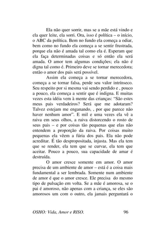 OSHO: Vida, Amor e RISO. 96
Ela não quer sorrir, mas se a mãe está vindo e
ela quer leite, ela sorri. Ora, isso é política – o início,
o ABC da política. Bem no fundo ela começa a odiar,
bem como no fundo ela começa a se sentir frustrada,
porque ela não é amada tal como ela é. Esperam que
ela faça determinadas coisas e só então ela será
amada. O amor tem algumas condições; ela não é
digna tal como é. Primeiro deve se tornar merecedora;
então o amor dos pais será possível.
Assim ela começa a se tornar merecedora,
começa a se tornar falsa, perde seu valor intrínseco.
Seu respeito por si mesma vai sendo perdido e , pouco
a pouco, ela começa a sentir que é indigna. E muitas
vezes esta idéia vem à mente das crianças: “São estes
meus pais verdadeiros? Será que me adotaram?
Talvez estejam me enganando, , por que parece não
haver nenhum amor”. E mil e uma vezes ela vê a
raiva em seus olhos, a raiva distorcendo o rosto de
seus pais – e por coisas tão pequenas que elas não
entendem a proporção da raiva. Por coisas muito
pequenas ela vêem a fúria dos pais. Ela não pode
acreditar. É tão despropositada, injusta. Mas ela tem
que se render, ela tem que se curvar, ela tem que
aceitar. Pouco a pouco, sua capacidade de amar é
destruída.
O amor cresce somente em amor. O amor
precisa de um ambiente de amor – está é a coisa mais
fundamental a ser lembrada. Somente num ambiente
de amor é que o amor cresce. Ele precisa do mesmo
tipo de pulsação em volta. Se a mãe é amorosa, se o
pai é amoroso, não apenas com a criança, se eles são
amorosos um com o outro, ela jamais perguntará o
 