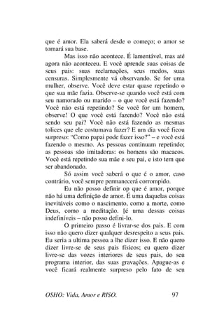 OSHO: Vida, Amor e RISO. 97
que é amor. Ela saberá desde o começo; o amor se
tornará sua base.
Mas isso não acontece. É lamentável, mas até
agora não aconteceu. E você aprende suas coisas de
seus pais: suas reclamações, seus medos, suas
censuras. Simplesmente vá observando. Se for uma
mulher, observe. Você deve estar quase repetindo o
que sua mãe fazia. Observe-se quando você está com
seu namorado ou marido – o que você está fazendo?
Você não está repetindo? Se você for um homem,
observe! O que você está fazendo? Você não está
sendo seu pai? Você não está fazendo as mesmas
tolices que ele costumava fazer? E um dia você ficou
surpreso: “Como papai pode fazer isso?” – e você está
fazendo o mesmo. As pessoas continuam repetindo;
as pessoas são imitadoras: os homens são macacos.
Você está repetindo sua mãe e seu pai, e isto tem que
ser abandonado.
Só assim você saberá o que é o amor, caso
contrário, você sempre permanecerá corrompido.
Eu não posso definir op que é amor, porque
não há uma definição de amor. É uma daquelas coisas
inevitáveis como o nascimento, como a morte, como
Deus, como a meditação. [é uma dessas coisas
indefiníveis – não posso defini-lo.
O primeiro passo é livrar-se dos pais. E com
isso não quero dizer qualquer desrespeito a seus pais.
Eu seria a ultima pessoa a lhe dizer isso. E não quero
dizer livre-se de seus pais físicos; eu quero dizer
livre-se das vozes interiores de seus pais, do seu
programa interior, das suas gravações. Apague-as e
você ficará realmente surpreso pelo fato de seu
 