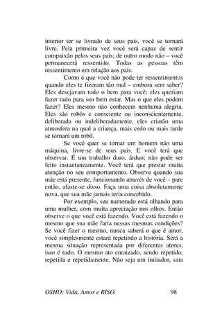 OSHO: Vida, Amor e RISO. 98
interior ter se livrado de seus pais, você se tornará
livre. Pela primeira vez você será capaz de sentir
compaixão pelos seus pais; de outro modo não – você
permanecerá ressentido. Todas as pessoas têm
ressentimento em relação aos pais.
Como é que você não pode ter ressentimentos
quando eles te fizeram tão mal – embora sem saber?
Eles desejavam todo o bem para você; eles queriam
fazer tudo para seu bem estar. Mas o que eles podem
fazer? Eles mesmo não conhecem nenhuma alegria.
Eles são robôs e consciente ou inconscientemente,
deliberada ou indeliberadamente, eles criarão uma
atmosfera na qual a criança, mais cedo ou mais tarde
se tornará um robô.
Se você quer se tornar um homem não uma
máquina, livre-se de seus pais. E você terá que
observar. É um trabalho duro, árduo; não pode ser
feito instantaneamente. Você terá que prestar muita
atenção no seu comportamento. Observe quando sua
mãe está presente, funcionando através de você – pare
então, afaste-se disso. Faça uma coisa absolutamente
nova, que sua mãe jamais teria concebido.
Por exemplo, seu namorado está olhando para
uma mulher, com muita apreciação nos olhos. Então
observe o que você está fazendo. Você está fazendo o
mesmo que sua mãe faria nessas mesmas condições?
Se você fizer o mesmo, nunca saberá o que é amor,
você simplesmente estará repetindo a história. Será a
mesma situação representada por diferentes atores,
isso é tudo. O mesmo ato enraizado, sendo repetido,
repetida e repetidamente. Não seja um imitador, saia
 