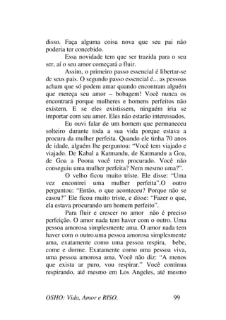 OSHO: Vida, Amor e RISO. 99
disso. Faça alguma coisa nova que seu pai não
poderia ter concebido.
Essa novidade tem que ser trazida para o seu
ser, aí o seu amor começará a fluir.
Assim, o primeiro passo essencial é libertar-se
de seus pais. O segundo passo essencial é... as pessoas
acham que só podem amar quando encontram alguém
que mereça seu amor – bobagem! Você nunca os
encontrará porque mulheres e homens perfeitos não
existem. E se eles existissem, ninguém iria se
importar com seu amor. Eles não estarão interessados.
Eu ouvi falar de um homem que permaneceu
solteiro durante toda a sua vida porque estava a
procura da mulher perfeita. Quando ele tinha 70 anos
de idade, alguém lhe perguntou: “Você tem viajado e
viajado. De Kabal a Katmandu, de Katmandu a Goa,
de Goa a Poona você tem procurado. Você não
conseguiu uma mulher perfeita? Nem mesmo uma?”.
O velho ficou muito triste. Ele disse: “Uma
vez encontrei uma mulher perfeita”.O outro
perguntou: “Então, o que aconteceu? Porque não se
casou?” Ele ficou muito triste, e disse: “Fazer o que,
ela estava procurando um homem perfeito”.
Para fluir e crescer no amor não é preciso
perfeição. O amor nada tem haver com o outro. Uma
pessoa amorosa simplesmente ama. O amor nada tem
haver com o outro.uma pessoa amorosa simplesmente
ama, exatamente como uma pessoa respira, bebe,
come e dorme. Exatamente como uma pessoa viva,
uma pessoa amorosa ama. Você não diz: “A menos
que exista ar puro, vou respirar.” Você continua
respirando, até mesmo em Los Angeles, até mesmo
 