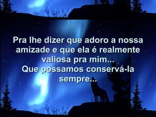 Pra lhe dizer que adoro a nossa amizade e que ela é realmente valiosa pra mim... Que possamos conservá-la sempre... 