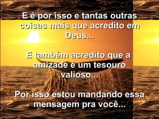 E é por isso e tantas outras coisas mais que acredito em Deus... E também acredito que a  amizade é um tesouro valioso... Por isso estou mandando essa mensagem pra você... 