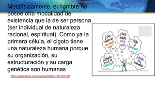 Metafísicamente, el hombre no
posee otra modalidad de
existencia que la de ser persona
(ser individual de naturaleza
racional, espiritual). Como ya la
primera célula, el cigoto tiene
una naturaleza humana porque
su organización, su
estructuración y su carga
genética son humanas
http://aebioetica.org/revistas/2000/1/41/29.pdf
 