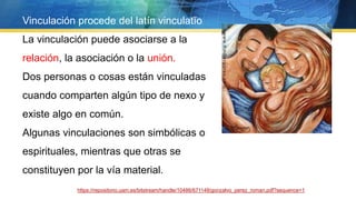 Vinculación procede del latín vinculatĭo
La vinculación puede asociarse a la
relación, la asociación o la unión.
Dos personas o cosas están vinculadas
cuando comparten algún tipo de nexo y
existe algo en común.
Algunas vinculaciones son simbólicas o
espirituales, mientras que otras se
constituyen por la vía material.
https://repositorio.uam.es/bitstream/handle/10486/671148/gonzalvo_perez_roman.pdf?sequence=1
 
