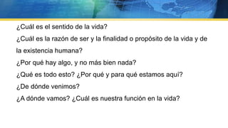 ¿Cuál es el sentido de la vida?
¿Cuál es la razón de ser y la finalidad o propósito de la vida y de
la existencia humana?
¿Por qué hay algo, y no más bien nada?
¿Qué es todo esto? ¿Por qué y para qué estamos aquí?
¿De dónde venimos?
¿A dónde vamos? ¿Cuál es nuestra función en la vida?
 
