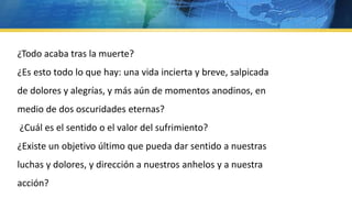 ¿Todo acaba tras la muerte?
¿Es esto todo lo que hay: una vida incierta y breve, salpicada
de dolores y alegrías, y más aún de momentos anodinos, en
medio de dos oscuridades eternas?
¿Cuál es el sentido o el valor del sufrimiento?
¿Existe un objetivo último que pueda dar sentido a nuestras
luchas y dolores, y dirección a nuestros anhelos y a nuestra
acción?
 