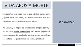 VIDA APÓS A MORTE
Somos salvos pela graça, mas os que rejeitam a graça serão
julgados pelas suas obras, e a Bíblia deixa claro que esse
julgamento só ocorrerá num período futuro:
'Na verdade, as nações se enfureceram; chegou, porém, a
tua ira, e o tempo determinado para serem julgados os
mortos, para se dar o galardão aos teus servos, os profetas,
aos santos e aos que temem o teu nome... (Ap 11:18)
O GALARDÃO
www.maisrelevante.com.br
 
