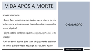VIDA APÓS A MORTE
AGORA RESPONDA:
- Como Deus poderia mandar alguém para o inferno ou céu
após a morte antes mesmo de haver chegado o tempo deles
serem julgados?
- Como poderia condenar alguém ao inferno, sem antes tê-lo
julgado?
Punir ou salvar alguém para fazer um julgamento posterior
vai contra qualquer noção de justiça, ou seja, seria injusto.
O GALARDÃO
www.maisrelevante.com.br
 