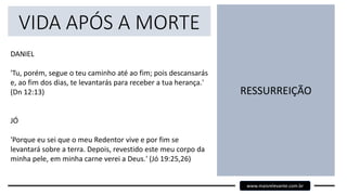 VIDA APÓS A MORTE
DANIEL
'Tu, porém, segue o teu caminho até ao fim; pois descansarás
e, ao fim dos dias, te levantarás para receber a tua herança.'
(Dn 12:13)
JÓ
'Porque eu sei que o meu Redentor vive e por fim se
levantará sobre a terra. Depois, revestido este meu corpo da
minha pele, em minha carne verei a Deus.' (Jó 19:25,26)
RESSURREIÇÃO
www.maisrelevante.com.br
 