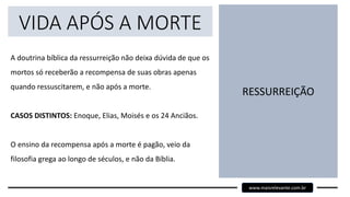 VIDA APÓS A MORTE
A doutrina bíblica da ressurreição não deixa dúvida de que os
mortos só receberão a recompensa de suas obras apenas
quando ressuscitarem, e não após a morte.
CASOS DISTINTOS: Enoque, Elias, Moisés e os 24 Anciãos.
O ensino da recompensa após a morte é pagão, veio da
filosofia grega ao longo de séculos, e não da Bíblia.
RESSURREIÇÃO
www.maisrelevante.com.br
 