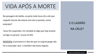 VIDA APÓS A MORTE
Na passagem do ladrão, na parte onde Jesus diz a ele que
naquele mesmo dia estaria com ele no paraíso, como
entender?
'Jesus lhe respondeu: Em verdade te digo que hoje estarás
comigo no paraíso.' (Lucas 23:43)
RESPOSTA: O primeiro é o fato de que no original grego não
há a conjunção 'que', e também não havia vírgulas.
E O LADRÃO
NA CRUZ?
www.maisrelevante.com.br
 