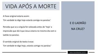 VIDA APÓS A MORTE
A frase original estaria assim:
‘Em verdade te digo hoje estarás comigo no paraíso.’
Perceba que se a vírgula for colocada antes de 'hoje' a
impressão que dá é que Jesus estaria no mesmo dia com o
ladrão no paraíso.
O sentido original do texto é esse:
‘Em verdade te digo hoje, estarás comigo no paraíso.’
E O LADRÃO
NA CRUZ?
www.maisrelevante.com.br
 