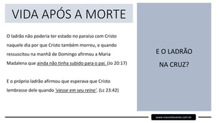 VIDA APÓS A MORTE
O ladrão não poderia ter estado no paraíso com Cristo
naquele dia por que Cristo também morreu, e quando
ressuscitou na manhã de Domingo afirmou a Maria
Madalena que ainda não tinha subido para o pai. (Jo 20:17)
E o próprio ladrão afirmou que esperava que Cristo
lembrasse dele quando 'viesse em seu reino'. (Lc 23:42)
E O LADRÃO
NA CRUZ?
www.maisrelevante.com.br
 
