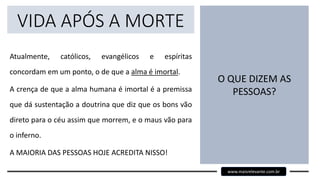 VIDA APÓS A MORTE
Atualmente, católicos, evangélicos e espíritas
concordam em um ponto, o de que a alma é imortal.
A crença de que a alma humana é imortal é a premissa
que dá sustentação a doutrina que diz que os bons vão
direto para o céu assim que morrem, e o maus vão para
o inferno.
A MAIORIA DAS PESSOAS HOJE ACREDITA NISSO!
O QUE DIZEM AS
PESSOAS?
www.maisrelevante.com.br
 