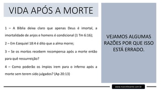 VIDA APÓS A MORTE
1 – A Bíblia deixa claro que apenas Deus é imortal, a
imortalidade de anjos e homens é condicional (1 Tm 6:16);
2 – Em Ezequiel 18:4 é dito que a alma morre;
3 – Se os mortos recebem recompensa após a morte então
para quê ressurreição?
4 – Como poderão os ímpios irem para o inferno após a
morte sem terem sido julgados? (Ap 20:13)
VEJAMOS ALGUMAS
RAZÕES POR QUE ISSO
ESTÁ ERRADO.
www.maisrelevante.com.br
 