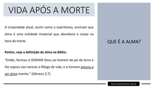 VIDA APÓS A MORTE
A cristandade atual, assim como o espiritismo, ensinam que
alma é uma entidade imaterial que abandona o corpo na
hora da morte.
Porém, veja a definição de alma na Bíblia:
"Então, formou o SENHOR Deus ao homem do pó da terra e
lhe soprou nas narinas o fôlego de vida, e o homem passou a
ser alma vivente." (Gênesis 2:7)
QUE É A ALMA?
www.maisrelevante.com.br
 