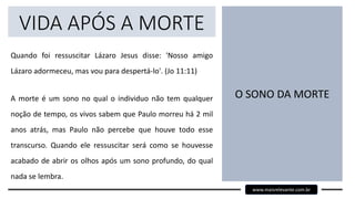 VIDA APÓS A MORTE
Quando foi ressuscitar Lázaro Jesus disse: 'Nosso amigo
Lázaro adormeceu, mas vou para despertá-lo'. (Jo 11:11)
A morte é um sono no qual o individuo não tem qualquer
noção de tempo, os vivos sabem que Paulo morreu há 2 mil
anos atrás, mas Paulo não percebe que houve todo esse
transcurso. Quando ele ressuscitar será como se houvesse
acabado de abrir os olhos após um sono profundo, do qual
nada se lembra.
O SONO DA MORTE
www.maisrelevante.com.br
 