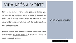 VIDA APÓS A MORTE
Para quem morre o tempo não passa, o tempo que
aguardamos até a segunda vinda de Cristo é o tempo da
nossa vida. O espaço entre a morte do individuo e a sua
ressurreição, será o equivalente a um fechar e abrir de olhos,
essa será a percepção.
Por que durante todo o período em que esteve morto, ele
simplesmente não estava existindo. É isso o que a Bíblia diz
sobre a vida após a morte.
O SONO DA MORTE
www.maisrelevante.com.br
 