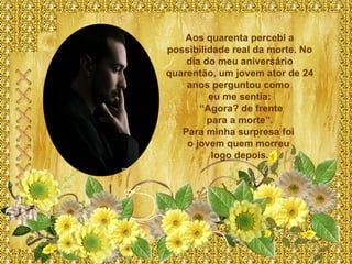 Aos quarenta percebi a possibilidade real da morte. No dia do meu aniversário quarentão, um jovem ator de 24 anos perguntou como  eu me sentia: “ Agora? de frente para a morte”.  Para minha surpresa foi  o jovem quem morreu  logo depois. 