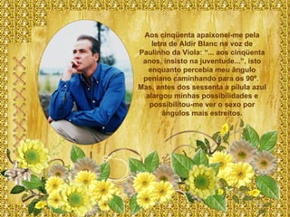 Aos cinqüenta apaixonei-me pela letra de Aldir Blanc na voz de Paulinho da Viola: “... aos cinqüenta anos, insisto na juventude...”, isto enquanto percebia meu ângulo peniano caminhando para os 90º.  Mas, antes dos sessenta a pílula azul alargou minhas possibilidades e possibilitou-me ver o sexo por ângulos mais estreitos. 