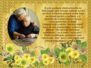 E ante qualquer aborrecimento ou
dificuldade você ameaça enfartar ou ter
um AVC. Funciona sempre, todos logo
     se tornam gentis e cordatos, e é
   garantia de muitas meias e lenços
         como presentes no Natal.
 Lidando com a minha “terceira idade”
 ouço de meu psicanalista, o bom Luiz
     Alfredo: “Só há dois caminhos:
 envelhecer... ou o outro, muito pior”.
   Prefiro envelhecer, aceitando cada
minúsculo “sim” que a vida me dá com
    uma grande alegria e uma grande
                 vitória.
 