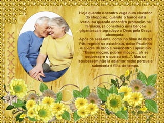 Hoje quando encontro vaga num elevador
    do shopping, quando o banco está
 vazio, ou quando encontro promoção na
    farmácia, já considero uma bênção
 gigantesca e agradeço a Deus pela Graça
                 alcançada.
Após os sessenta, como no filme de Brad
Pitt, regrido na existência, deixo Paulinho
 e a viola de lado e reencontro Lupiscinio
   “Esses moços, pobres moços... ah se
    soubessem o que eu sei...”. Mas se
soubessem não ia adiantar nada: porque a
         sabedoria é filha do tempo.
 