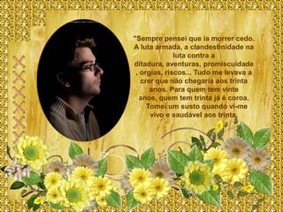 "Sempre pensei que ia morrer cedo.
A luta armada, a clandestinidade na
              luta contra a
ditadura, aventuras, promiscuidade
 , orgias, riscos... Tudo me levava a
   crer que não chegaria aos trinta
      anos. Para quem tem vinte
  anos, quem tem trinta já é coroa.
     Tomei um susto quando vi-me
      vivo e saudável aos trinta.
 
