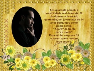 Aos quarenta percebi a
possibilidade real da morte. No
    dia do meu aniversário
quarentão, um jovem ator de 24
    anos perguntou como
         eu me sentia:
       “Agora? de frente
         para a morte”.
   Para minha surpresa foi
    o jovem quem morreu
          logo depois.
 