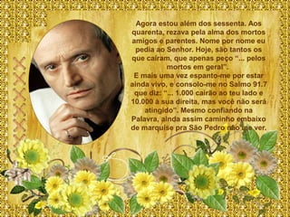 Agora estou além dos sessenta. Aos
quarenta, rezava pela alma dos mortos
amigos e parentes. Nome por nome eu
  pedia ao Senhor. Hoje, são tantos os
que caíram, que apenas peço “... pelos
           mortos em geral”.
 E mais uma vez espanto-me por estar
ainda vivo, e consolo-me no Salmo 91.7
 que diz: “... 1.000 cairão ao teu lado e
10.000 à sua direita, mas você não será
    atingido”. Mesmo confiando na
Palavra, ainda assim caminho embaixo
de marquise pra São Pedro não me ver.
 