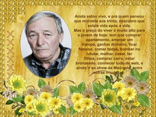 Ainda estou vivo, e pra quem pensou
que morreria aos trinta, descubro que
          existe vida após a vida.
Mas o preço do viver é muito alto para
  o jovem de hoje: tem que comprar
        apartamento, arranjar um
     trampo, ganhar dinheiro, ficar
  famoso, comer todas, bombar no
         iutube, malhar, casar, ter
       filhos, comprar carro, estar
 bronzeado, conhecer tudo de web, e
 ainda ir ao show da Madonna, entre
             outras miudezas.
 
