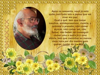 Após os sessenta, você já está
quite com tudo isto e pensa que vai
             viver em paz.
      Qual o quê: tem que tomar
insulina, antidepressivos, rivotris, c
    ontrolar a pressão, não comer
     açúcar, não comer sal, não
   fumar, não beber, se conseguir
     comer uma e outra já é uma
vitória, tem que caminhar ao menos
    meia hora por dia mesmo sem
     querer, cuidar do joanete,…
 