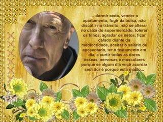 … dormir cedo, vender o
 apartamento, fugir da bolsa, não
discutir no trânsito, não se alterar
no caixa do supermercado, tolerar
 os filhos, agradar os netos, ficar
          calado diante da
mediocridade, aceitar o salário de
 aposentado, ter o testamento em
    dia, e curtir todas as dores
  ósseas, nervosas e musculares
porque se algum dia você acordar
  sem dor é porque está morto...
 