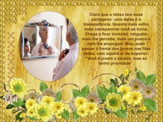 Claro que o idoso tem suas
     vantagens: uma delas é a
 transparência. Quanto mais velho
  mais transparente você se torna.
  Chega a ficar invisível: ninguém
mais lhe percebe, mais um pouco e
   nem lhe enxergam. Mas, pode
passar à frente dos jovens nas filas
 todas, com aquele ar de superior:
  “Você é jovem e sarado, mas eu
         tenho prioridade”.
 
