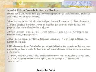 Jesus Te Ama
Lucas 16: 19-31 Ä Parábola de Lázaro, o Mendigo
19 Ora, havia um homem rico que se vestia de púrpura e de linho finíssimo, e todos os
dias se regalava esplendidamente;
20 Ao seu portão fora deitado um mendigo, chamado Lázaro, todo coberto de úlceras;
21 o qual desejava alimentar-se com as migalhas que caíam da mesa do rico; e os
próprios cães vinham lamber-lhe as úlceras.
22 Veio a morrer o mendigo, e foi levado pelos anjos para o seio de Abraão; morreu
também o rico, e foi sepultado.
23 No inferno, ergueu os olhos, estando em tormentos, e viu ao longe a Abraão, e a
Lázaro no seu seio.
24 E, clamando, disse: Pai Abraão, tem misericórdia de mim, e envia-me Lázaro, para
que molhe na água a ponta do dedo e me refresque a língua, porque estou atormentado
nesta chama.
25 Disse, porém, Abraão: Filho, lembra-te de que em tua vida recebeste os teus bens,
e Lázaro de igual modo os males; agora, porém, ele aqui é consolado, e tu
atormentado.
 