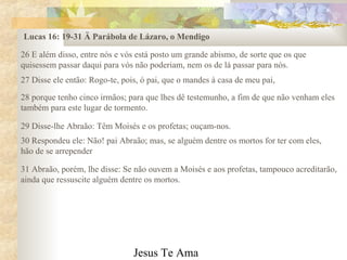 Jesus Te Ama
26 E além disso, entre nós e vós está posto um grande abismo, de sorte que os que
quisessem passar daqui para vós não poderiam, nem os de lá passar para nós.
Lucas 16: 19-31 Ä Parábola de Lázaro, o Mendigo
27 Disse ele então: Rogo-te, pois, ó pai, que o mandes à casa de meu pai,
28 porque tenho cinco irmãos; para que lhes dê testemunho, a fim de que não venham eles
também para este lugar de tormento.
29 Disse-lhe Abraão: Têm Moisés e os profetas; ouçam-nos.
30 Respondeu ele: Não! pai Abraão; mas, se alguém dentre os mortos for ter com eles,
hão de se arrepender
31 Abraão, porém, lhe disse: Se não ouvem a Moisés e aos profetas, tampouco acreditarão,
ainda que ressuscite alguém dentre os mortos.
 