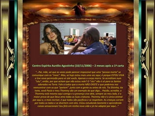 Centro Espírita Aurélio Agostinho (10/11/2006) – 2 meses após a 1ª carta

   “...Pai, mãe, sei que as vezes pode parecer impossível que uma “pessoa morta” se
comunique com os “vivos”. Mas, se hoje estou mais uma vez aqui, é porque ESTOU VIVA
   e tive nova permissão para vir até vocês. Apenas o corpo morre. Se acreditam num
   “céu”, então, por que acham que não estou nele? O “céu” não é só para os Santos
       adorados na Terra. Falo a todos que a morte NÃO EXISTE e que podemos nos
 reencontrar com os que “partem” junto com a gente ou antes de nós. Tia Silvinha, tia
  Ivete, vovô Paulo e meu Thommy são um exemplo do que digo... Paizão, acredite, o
   Thommy está mesmo aqui comigo e a presença viva dele, sempre ao meu lado, é a
  maior prova de que Deus ama todas as Suas criaturas. Thommy não é o único animal
 por aqui e, o mais incrível, é que todos são pacíficos e se respeitam. As crianças correm
  por todos os lados e se divertem com eles. Estou estudando bastante e aprendendo
      coisas sensacionais! Sou feliz em minha nova vida e já me adaptei por aqui...”
 