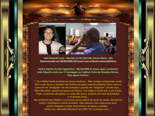 João Eduardo Lasta - Nascido em 07/10/1981 (Santa Maria – RS)
     Desencarnado em 28/04/2006 (24 anos) num acidente automobilístico


    Centro Espírita Aurélio Agostinho - 06/10/2006 (6 meses após o acidente)
   João Eduardo envia sua 1ª mensagem ao médium Celso de Almeida Afonso.
                               Veja alguns trechos:

“...Eu e Rafael ainda estamos um pouco confusos... Não consigo compreender muito
 bem o que houve e também não lembro de quase nada do acidente. Sinto como se
 tivessem me “desligado” de uma tomada e quando me “religaram” acordei aqui...
Não sinto dores, apenas um pouco de tontura. O ar daqui é muito leve, o céu é mais
  limpo, as pessoas são gentis, as casas são claras, as flores são mais perfumadas
                                  e os animais livres...
Nos primeiros dias, Rafael e eu ficamos numa espécie de posto de saúde. Dormíamos
     muito e tomávamos muitos remédios. Hoje estamos num alojamento para
             recém-chegados e ainda necessitamos de alguns cuidados...
           Estou vivo, mãezinha (Myriam)! Seu filho “Du” continua vivo!...”
 