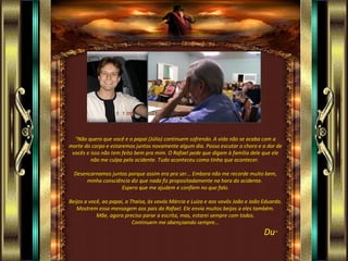 “Não quero que você e o papai (Júlio) continuem sofrendo. A vida não se acaba com a
morte do corpo e estaremos juntos novamente algum dia. Posso escutar o choro e a dor de
 vocês e isso não tem feito bem pra mim. O Rafael pede que digam à família dele que ele
         não me culpa pelo acidente. Tudo aconteceu como tinha que acontecer.

  Desencarnamos juntos porque assim era pra ser... Embora não me recorde muito bem,
       minha consciência diz que nada fiz propositadamente na hora do acidente.
                     Espero que me ajudem e confiem no que falo.

Beijos a você, ao papai, a Thaísa, às vovós Márcia e Luíza e aos vovôs João e João Eduardo.
   Mostrem essa mensagem aos pais do Rafael. Ele envia muitos beijos a eles também.
            Mãe, agora preciso parar a escrita, mas, estarei sempre com todos.
                            Continuem me abençoando sempre...
                                                                                   Du”
 